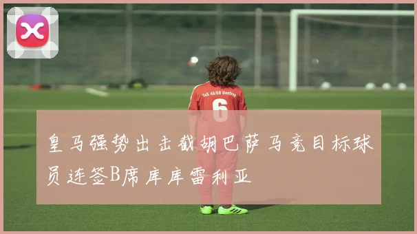 皇马强势出击截胡巴萨马竞目标球员连签B席库库雷利亚