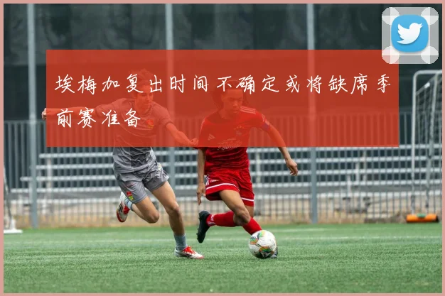 埃梅加复出时间不确定或将缺席季前赛准备