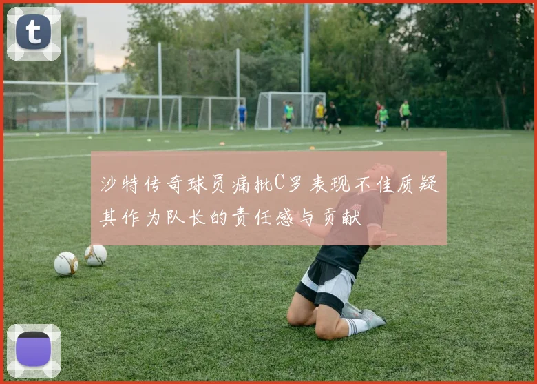 沙特传奇球员痛批C罗表现不佳质疑其作为队长的责任感与贡献