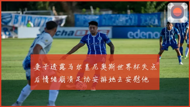 妻子透露马尔基尼奥斯世界杯失点后情绪崩溃足协安排她去安慰他