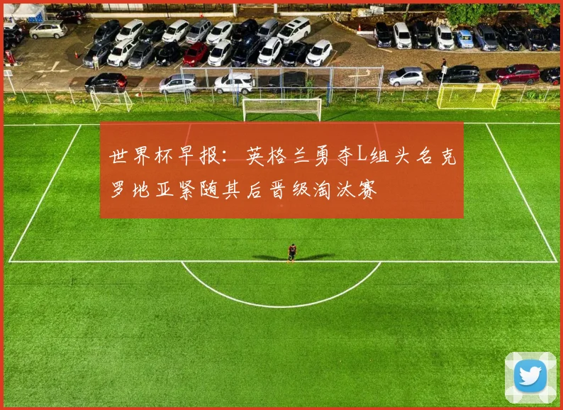 世界杯早报：英格兰勇夺L组头名克罗地亚紧随其后晋级淘汰赛