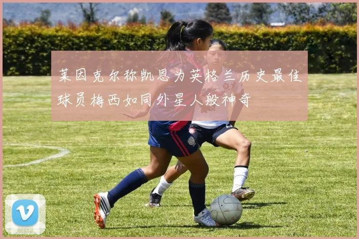 莱因克尔称凯恩为英格兰历史最佳球员梅西如同外星人般神奇