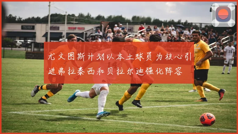 尤文图斯计划以本土球员为核心引进弗拉泰西和贝拉尔迪强化阵容