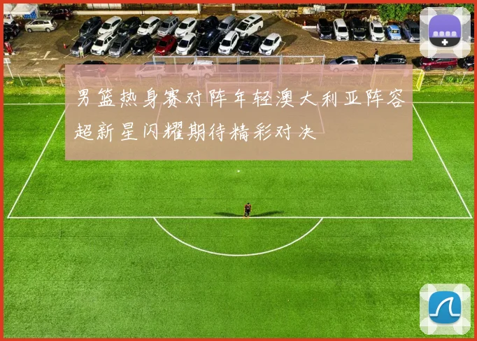 男篮热身赛对阵年轻澳大利亚阵容超新星闪耀期待精彩对决