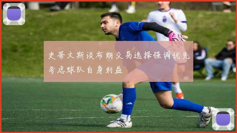 史蒂文斯谈布朗交易选择强调优先考虑球队自身利益