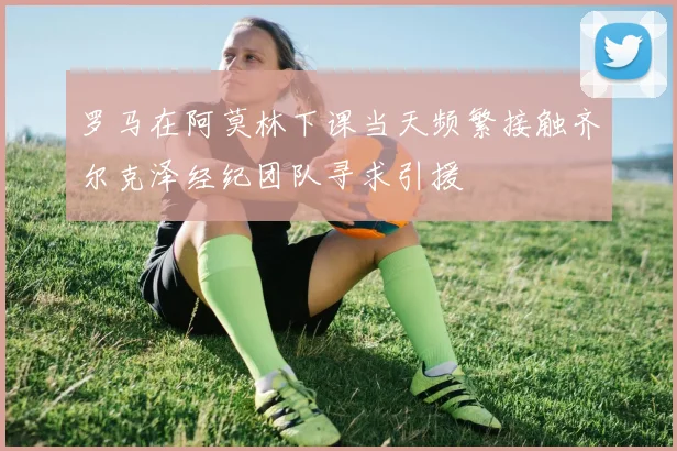 罗马在阿莫林下课当天频繁接触齐尔克泽经纪团队寻求引援