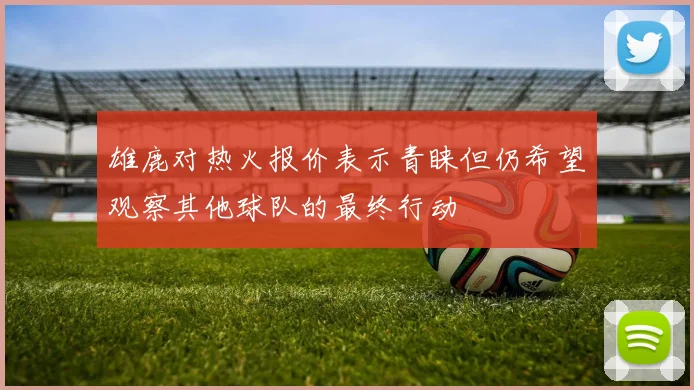 雄鹿对热火报价表示青睐但仍希望观察其他球队的最终行动