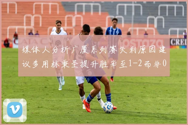 媒体人分析广厦系列赛失利原因建议多用林秉圣提升胜率至1-2而非0-3