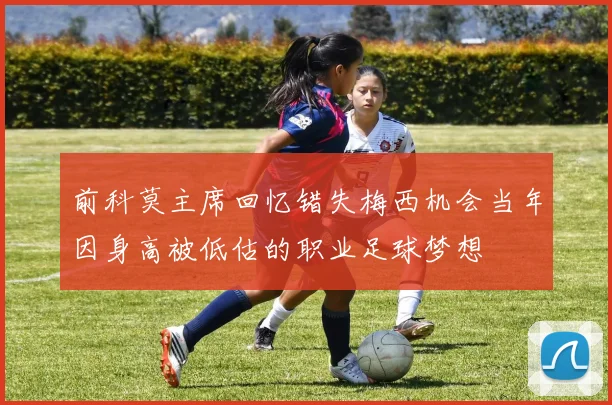 前科莫主席回忆错失梅西机会当年因身高被低估的职业足球梦想