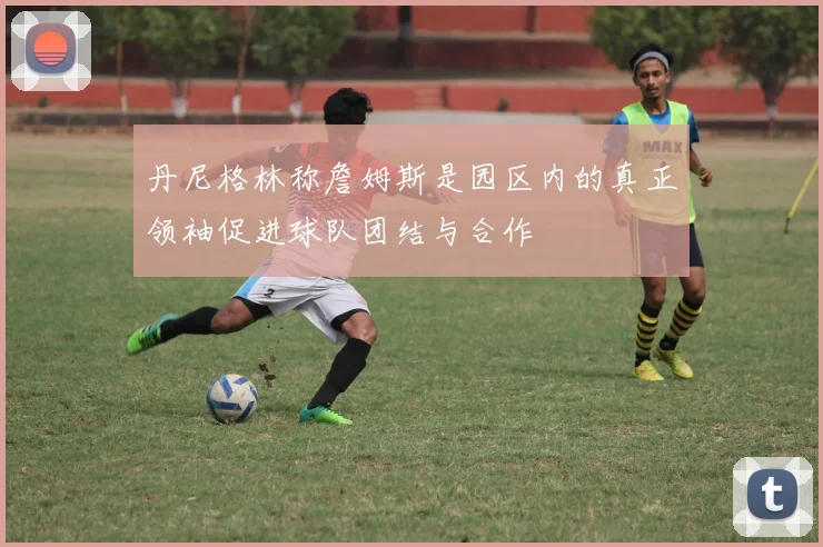 丹尼格林称詹姆斯是园区内的真正领袖促进球队团结与合作
