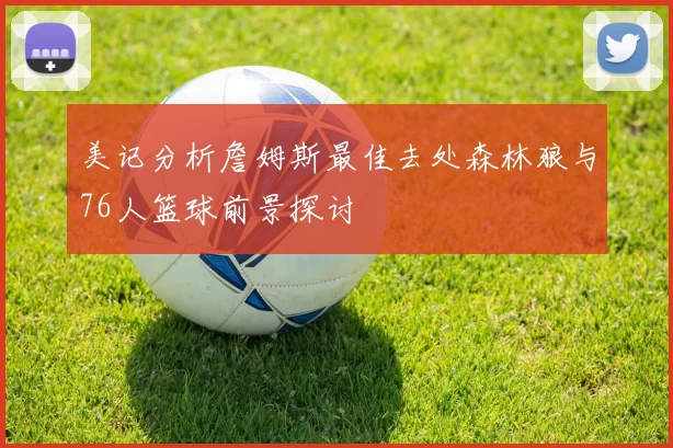美记分析詹姆斯最佳去处森林狼与76人篮球前景探讨