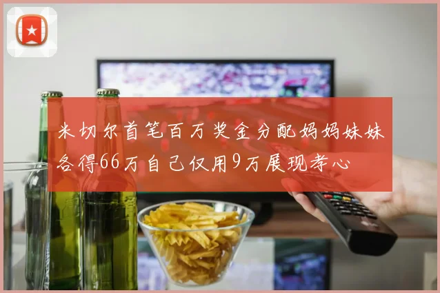 米切尔首笔百万奖金分配妈妈妹妹各得66万自己仅用9万展现孝心