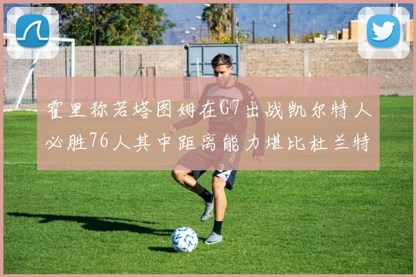 霍里称若塔图姆在G7出战凯尔特人必胜76人其中距离能力堪比杜兰特